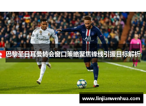巴黎圣日耳曼转会窗口策略聚焦锋线引援目标解析