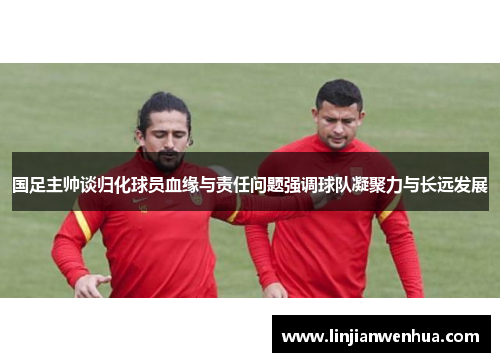 国足主帅谈归化球员血缘与责任问题强调球队凝聚力与长远发展