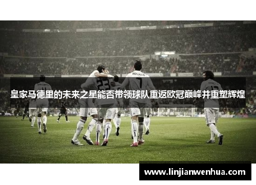 皇家马德里的未来之星能否带领球队重返欧冠巅峰并重塑辉煌