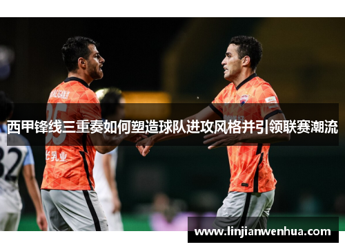 西甲锋线三重奏如何塑造球队进攻风格并引领联赛潮流